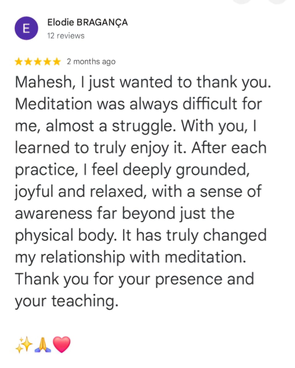 Elodie BRAGANÇA
12 reviews
★★★★★ 2 months ago
Mahesh, I just wanted to thank you. Meditation was always difficult for me, almost a struggle. With you, I learned to truly enjoy it. After each practice, I feel deeply grounded, joyful and relaxed, with a sense of awareness far beyond just the physical body. It has truly changed my relationship with meditation. Thank you for your presence and your teaching.
✨🙏❤️